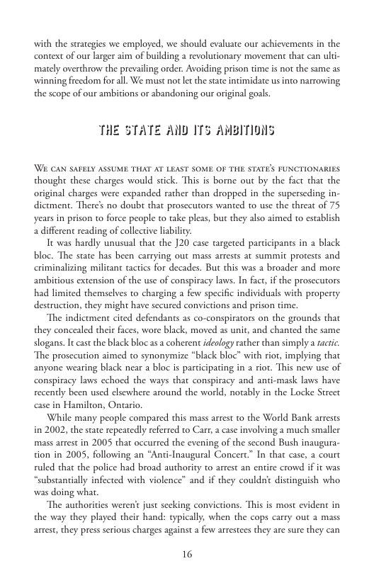 with the strategies we employed, we should evaluate our achievements in the context of our larger aim of building a revolutionary movement that can ulti- mately overthrow the prevailing order. Avoiding prison time is not the same as winning freedom for all. We must not lt the state intimidate us into narrowing the scope of our ambitions or abandoning our original goals.  THE STATE AND ITS AMBITIONS  Wi CAN SAFELY ASSUME THAT AT LEAST SOME OF THE STATE’S FUNCTIONARIES thought these charges would stick. This is borne out by the fact tha the original charges were expanded rather than dropped in the superseding in- dictment. There’ no doub that prosecutors wanted to use the threat of 75 years in prison to force people to take pleas, but they also aimed to establish a different reading of collective liabiliy.  It was hardly unusual that the J20 case targeted participants in a black bloc. The state has been carrying out mass arrests at summit protests and criminalizing militant tactics for decades. But this was a broader and more. ambitious extension of the use of conspiracy laws. In fact, if the prosecurors had limited themselves to charging a few specific individuals with property destruction, they might have secured convictions and prison time.  The indictment cited defendants as co-conspirators on the grounds that they concealed their faces, wore black, moved s unit, and chanted the same slogans. It cast the black bloc as a coherent ideology rather than simply a acric The prosecution aimed to synonymize “black bloc” with riot, implying that anyone wearing black near a bloc is participating in a riot. This new use of conspiracy laws echoed the ways that conspiracy and anti-mask laws have recently been used elsewhere around the world, notably in the Locke Street se in Hamilton, Ontario,  While many people compared this mass arrest to the World Bank arrests in 2002, the state repeatedly referred to Carr a case involving a much smaller mass arrest in 2005 that occurred the evening of the second Bush inaugura- tion in 2005, following an “Anti-Inaugural Concerc.” In that case, a court ruled that the police had broad authority to arrest an entire crowd if it was “substantially infected with violence” and if they couldn’ distinguish who was doing what.  The authorities weren’ just secking convictions. This is most evident in the way they played their hand: typically, when the cops carry out a mass arrest, they press serious charges against a few arrestees they are sure they can  16 